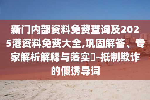 新门内部资料免费查询及2025港资料免费大全,巩固解答、专家解析解释与落实-抵制欺诈的假诱导词